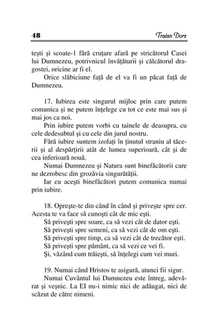 48                                            Traian Dorz

teşti şi scoate-1 fără cru are afară pe stricătorul Casei
lui Dumnezeu, potrivnicul învă ăturii şi călcătorul dra-
gostei, oricine ar fi el.
     Orice slăbiciune fa ă de el va fi un păcat fa ă de
Dumnezeu.

     17. Iubirea este singurul mijloc prin care putem
comunica şi ne putem în elege cu tot ce este mai sus şi
mai jos ca noi.
     Prin iubire putem vorbi cu tainele de deasupra, cu
cele dedesubtul şi cu cele din jurul nostru.
     Fără iubire suntem izola i în inutul straniu al tăce-
rii şi al despăr irii atât de lumea superioară, cât şi de
cea inferioară nouă.
     Numai Dumnezeu şi Natura sunt binefăcătorii care
ne dezrobesc din grozăvia singurătă ii.
     Iar cu aceşti binefăcători putem comunica numai
prin iubire.

   18. Opreşte-te din când în când şi priveşte spre cer.
Acesta te va face să cunoşti cât de mic eşti.
   Să priveşti spre soare, ca să vezi cât de dator eşti.
   Să priveşti spre semeni, ca să vezi cât de om eşti.
   Să priveşti spre timp, ca să vezi cât de trecător eşti.
   Să priveşti spre pământ, ca să vezi ce vei fi.
   Şi, văzând cum trăieşti, să în elegi cum vei muri.

     19. Numai când Hristos te asigură, atunci fii sigur.
     Numai Cuvântul lui Dumnezeu este întreg, adevă-
rat şi veşnic. La EI nu-i nimic nici de adăugat, nici de
scăzut de către nimeni.
 