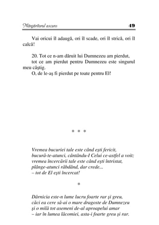 Mărgăritarul ascuns                                      49

    Vai oricui îl adaugă, ori îl scade, ori îl strică, ori îl
calcă!

   20. Tot ce n-am dăruit lui Dumnezeu am pierdut,
   tot ce am pierdut pentru Dumnezeu este singurul
meu câştig.
   O, de le-aş fi pierdut pe toate pentru El!




                          * * *

    Vremea bucuriei tale este când eşti fericit,
    bucură-te-atunci, cântându-I Celui ce-astfel a voit;
    vremea încercării tale este când eşti întristat,
    plânge-atunci răbdând, dar crede...
    – tot de El eşti încercat!

                             *

    Dărnicia este-n lume lucru foarte rar şi greu,
    căci ea cere să-ai o mare dragoste de Dumnezeu
    şi o milă tot asemeni de-al aproapelui amar
    – iar în lumea lăcomiei, asta-i foarte greu şi rar.
 