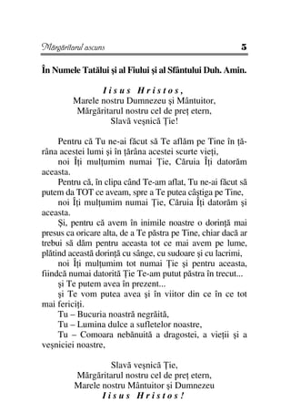 Mărgăritarul ascuns                                        5

În Numele Tatălui şi al Fiului şi al Sfântului Duh. Amin.

                Iisus Hristos,
         Marele nostru Dumnezeu şi Mântuitor,
         Mărgăritarul nostru cel de pre etern,
                  Slavă veşnică ie!

     Pentru că Tu ne-ai făcut să Te aflăm pe Tine în ă-
râna acestei lumi şi în ărâna acestei scurte vie i,
     noi Î i mul umim numai ie, Căruia Î i datorăm
aceasta.
     Pentru că, în clipa când Te-am aflat, Tu ne-ai făcut să
putem da TOT ce aveam, spre a Te putea câştiga pe Tine,
     noi Î i mul umim numai ie, Căruia Î i datorăm şi
aceasta.
     Şi, pentru că avem în inimile noastre o dorin ă mai
presus ca oricare alta, de a Te păstra pe Tine, chiar dacă ar
trebui să dăm pentru aceasta tot ce mai avem pe lume,
plătind această dorin ă cu sânge, cu sudoare şi cu lacrimi,
     noi Î i mul umim tot numai ie şi pentru aceasta,
fiindcă numai datorită ie Te-am putut păstra în trecut...
     şi Te putem avea în prezent...
     şi Te vom putea avea şi în viitor din ce în ce tot
mai ferici i.
     Tu – Bucuria noastră negrăită,
     Tu – Lumina dulce a sufletelor noastre,
     Tu – Comoara nebănuită a dragostei, a vie ii şi a
veşniciei noastre,

                  Slavă veşnică ie,
         Mărgăritarul nostru cel de pre etern,
         Marele nostru Mântuitor şi Dumnezeu
                Iisus Hristos!
 