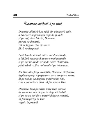 50                                            Traian Dorz


         Doamne-nlătură-l pe răul
     Doamne-nlătură-l pe răul din a noastră cale,
     a lui curse şi primejdii rupe-le şi ia-le
     şi pe noi, de-a lui căi, Doamne,
     pururi ne departă,
     zid de îngeri, zări de soare
     fă să ne despartă.

     Lasă binele să vină către noi de-oriunde,
     a lui fa ă niciodată nu ne-o mai ascunde
     şi pe noi ne du de-oriunde către el întruna,
     până când va fi-n noi totul el pe totdeauna.

     Nu lăsa-ntre fra i vreodată, Doamne, dezbinare,
     depărteaz-o şi topeşte-o ca pe-o noapte-n soare.
     Şi pe noi de ea departe pururea ne ine,
     cum e soarele cu ziua, să fim una-n Tine.

     Doamne, lasă părtăşia între fra i curată,
     de ea nu ne mai desparte via a niciodată
     şi pe ea cu noi de-a pururi dulce o cunună,
     să fim împleti i în Tine
     veşnic împreună.
 