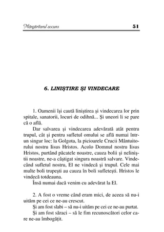 Mărgăritarul ascuns                                      51




          6. LINIŞTIRE ŞI VINDECARE



     1. Oamenii îşi caută liniştirea şi vindecarea lor prin
spitale, sanatorii, locuri de odihnă... Şi uneori li se pare
că o află.
     Dar salvarea şi vindecarea adevărată atât pentru
trupul, cât şi pentru sufletul omului se află numai într-
un singur loc: la Golgota, la picioarele Crucii Mântuito-
rului nostru Iisus Hristos. Acolo Domnul nostru Iisus
Hristos, purtând păcatele noastre, cauza bolii şi neliniş-
tii noastre, ne-a câştigat singura noastră salvare. Vinde-
când sufletul nostru, El ne vindecă şi trupul. Cele mai
multe boli trupeşti au cauza în boli sufleteşti. Hristos le
vindecă totdeauna.
     Însă numai dacă venim cu adevărat la El.

     2. A fost o vreme când eram mici, de aceea să nu-i
uităm pe cei ce ne-au crescut.
     Şi am fost slabi – să nu-i uităm pe cei ce ne-au purtat.
     Şi am fost săraci – să le fim recunoscători celor ca-
re ne-au îmbogă it.
 