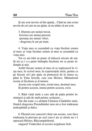 52                                           Traian Dorz

    Şi am avut nevoie să fim ajuta i... Când nu mai avem
nevoie de cei care ne-au ajutat, să nu uităm că am avut.

     3. Durerea are numai trecut,
      fericirea are numai prezent,
      speran a are numai viitor;
     – dragostea le are pe toate.

     4. Via a mea se aseamănă cu via a fiecărui semen
al meu; şi via a fiecărui semen al meu se aseamănă cu
via a mea.
     Tot ce am trăit eu poate să trăiască oricare alt om.
Şi tot ce i s-a putut întâmpla fiecăruia mi se poate în-
tâmpla şi mie.
     Astfel fiecare semen al meu să se regăsească în vi-
a a mea, în scrisul meu, în experien ele mele, pentru ca
pe fiecare să-l pot ajuta să pornească de la starea sa,
până la inta fericită, care este Hristos, Mântuitorul
nostru al fiecăruia şi al tuturor.
     Acesta este scopul meu, rostul meu, destinul meu.
     Şi pentru aceasta, numai pentru aceasta, exist.

     5. Râul vie ii mele a curs atât de pu in printre lu-
minişuri şi atât de mult printre scrâşnete…
     Dar din toate s-a alcătuit Cântarea Cântărilor mele,
fiindcă dragostea Preaiubitului meu mi-a fost totdeauna
nedespăr ită şi dulce.

    6. Păcatul este cancerul văzut sau ascuns, care duce
totdeauna la pierzare pe acel care-l are şi căruia nu i-1
operează Hristos, Răscumpărătorul,
    singurul Vindecător al acestei ucigătoare boli.
 