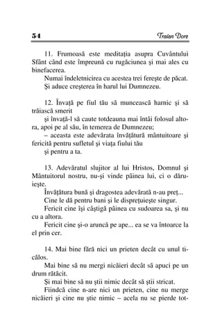 54                                              Traian Dorz

    11. Frumoasă este medita ia asupra Cuvântului
Sfânt când este împreună cu rugăciunea şi mai ales cu
binefacerea.
    Numai îndeletnicirea cu acestea trei fereşte de păcat.
    Şi aduce creşterea în harul lui Dumnezeu.

     12. Înva ă pe fiul tău să muncească harnic şi să
trăiască smerit
     şi înva ă-l să caute totdeauna mai întâi folosul alto-
ra, apoi pe al său, în temerea de Dumnezeu;
     – aceasta este adevărata învă ătură mântuitoare şi
fericită pentru sufletul şi via a fiului tău
     şi pentru a ta.

     13. Adevăratul slujitor al lui Hristos, Domnul şi
Mântuitorul nostru, nu-şi vinde pâinea lui, ci o dăru-
ieşte.
     Învă ătura bună şi dragostea adevărată n-au pre ...
     Cine le dă pentru bani şi le dispre uieşte singur.
     Fericit cine îşi câştigă pâinea cu sudoarea sa, şi nu
cu a altora.
     Fericit cine şi-o aruncă pe ape... ea se va întoarce la
el prin cer.

    14. Mai bine fără nici un prieten decât cu unul ti-
călos.
    Mai bine să nu mergi nicăieri decât să apuci pe un
drum rătăcit.
    Şi mai bine să nu ştii nimic decât să ştii stricat.
    Fiindcă cine n-are nici un prieten, cine nu merge
nicăieri şi cine nu ştie nimic – acela nu se pierde tot-
 