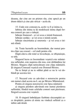 Mărgăritarul ascuns                                    55

deauna, dar cine are un prieten rău, cine apucă pe un
drum rătăcit şi cine ştie stricat – acela da.

    15. Unde este comoara ta, acolo va fi şi inima ta.
    Iubirea din inima ta î i modelează inima după for-
ma comorii pe care o iubeşti.
    Iubeşte frumosul – şi vei avea o inimă frumoasă.
    Iubeşte cură ia – şi vei avea o inimă curată.
    Iubeşte sinceritatea şi smerenia – şi vei avea o ini-
mă sfântă.

     16. Toate lucrurile au însemnătate, dar numai pen-
tru clipe sau ceasuri – cel mult pentru zile.
     După câteva zile totul se învecheşte, se obişnuieşte,
se uită.
     Singurul lucru cu însemnătate veşnică este mântui-
rea sufletului, este naşterea din nou, este dobândirea lui
Hristos. Singura clipă netrecătoare este clipa mântuirii.
Şi singura Comoară veşnică este Domnul Hristos.
     Nu te linişti şi nu te odihni până ce nu le vei do-
bândi pe acestea trei.

     17. Necazul este cu adevărat o nenorocire pentru
om numai când acesta nu-L are pe Hristos Mântuitorul.
     Pentru că singura nenorocire este lipsa mântuirii
     şi singura pierdere adevărată este numai pierderea
sufletului, fiindcă toate celelalte comori sunt pieritoare.
Singură aceasta este veşnică.

     18. O singură îmbră işare fierbinte răscumpără ze-
ce despăr iri, pentru că nimic nu vindecă sufletul ca o
iubire adevărată.
 