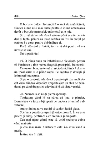56                                             Traian Dorz

     O bucurie dulce răscumpără o sută de amărăciuni,
fiindcă nimic nu-i mai dulce pentru o inimă omenească
decât o bucurie mare aici, unde totul este mic.
     Şi o mântuire adevărată răscumpără o mie de că-
deri şi lupte, pentru că toate acestea au fost în pre ul pe
care ea l-a cerut pentru dobândirea ei.
     Dacă sfârşitul e fericit, tot ce ai dat pentru el era
nevoie să dai.
     Nu- i pară rău!

     19. O inimă bună nu îmbătrâneşte niciodată, pentru
că bunătatea o ine mereu fragedă, proaspătă, frumoasă.
     Cu un om bun, nu te urăşti niciodată, fiindcă el este
un izvor curat şi o pâine caldă. Pe acestea le doreşti şi
le iubeşti totdeauna.
     Şi pe o dragoste adevărată o pre uieşti mai mult de-
cât via a, fiindcă via a fără dragoste este un chin de neîn-
durat, pe când dragostea adevărată î i dă via a veşnică.

    20. Niciodată să nu- i pierzi speran a.
    Totdeauna când î i va părea că totul e pierdut,
Dumnezeu va face să- i apară de undeva o lumină sal-
vatoare.
    Atunci inima ta va tresări şi va dori iarăşi via a.
    Speran a poartă cu uşurin ă orice povară. În ea este
putere şi curaj, pentru că este credin ă şi dragoste.
    Cea mai mare crimă este să ucizi speran a cuiva
când mai este
    şi cea mai mare binefacere este s-o învii când a
murit.
    În tine sau în al ii.
 