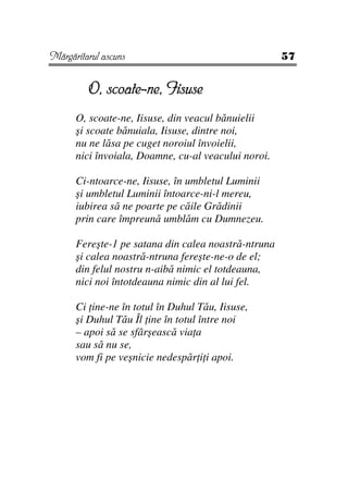 Mărgăritarul ascuns                                  57


         O, scoate-ne, Iisuse
      O, scoate-ne, Iisuse, din veacul bănuielii
      şi scoate bănuiala, Iisuse, dintre noi,
      nu ne lăsa pe cuget noroiul învoielii,
      nici învoiala, Doamne, cu-al veacului noroi.

      Ci-ntoarce-ne, Iisuse, în umbletul Luminii
      şi umbletul Luminii întoarce-ni-l mereu,
      iubirea să ne poarte pe căile Grădinii
      prin care împreună umblăm cu Dumnezeu.

      Fereşte-1 pe satana din calea noastră-ntruna
      şi calea noastră-ntruna fereşte-ne-o de el;
      din felul nostru n-aibă nimic el totdeauna,
      nici noi întotdeauna nimic din al lui fel.

      Ci ine-ne în totul în Duhul Tău, Iisuse,
      şi Duhul Tău Îl ine în totul între noi
      – apoi să se sfârşească via a
      sau să nu se,
      vom fi pe veşnicie nedespăr i i apoi.
 