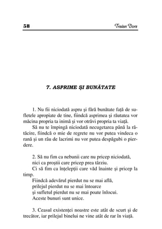 58                                              Traian Dorz




           7. ASPRIME ŞI BUNĂTATE



     1. Nu fii niciodată aspru şi fără bunătate fa ă de su-
fletele apropiate de tine, fiindcă asprimea şi răutatea vor
măcina propria ta inimă şi vor otrăvi propria ta via ă.
     Să nu te împingă niciodată necugetarea până la ră-
tăcire, fiindcă o mie de regrete nu vor putea vindeca o
rană şi un râu de lacrimi nu vor putea despăgubi o pier-
dere.

    2. Să nu fim ca nebunii care nu pricep niciodată,
    nici ca proştii care pricep prea târziu.
    Ci să fim ca în elep ii care văd înainte şi pricep la
timp.
    Fiindcă adevărul pierdut nu se mai află,
    prilejul pierdut nu se mai întoarce
    şi sufletul pierdut nu se mai poate înlocui.
    Aceste bunuri sunt unice.

     3. Ceasul existen ei noastre este atât de scurt şi de
trecător, iar prilejul binelui ne vine atât de rar în via ă.
 