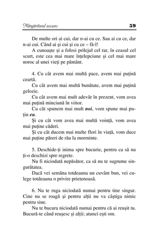 Mărgăritarul ascuns                                    59

     De multe ori ai cui, dar n-ai cu ce. Sau ai cu ce, dar
n-ai cui. Când ai şi cui şi cu ce – fă-l!
     A cunoaşte şi a folosi prilejul cel rar, în ceasul cel
scurt, este cea mai mare în elepciune şi cel mai mare
noroc al unei vie i pe pământ.

     4. Cu cât avem mai multă pace, avem mai pu ină
ceartă.
     Cu cât avem mai multă bunătate, avem mai pu ină
gelozie.
     Cu cât avem mai mult adevăr în prezent, vom avea
mai pu ină minciună în viitor.
     Cu cât spunem mai mult noi, vom spune mai pu-
 in eu.
     Şi cu cât vom avea mai multă voin ă, vom avea
mai pu ine căderi.
     Şi cu cât ducem mai multe flori în via ă, vom duce
mai pu ine păreri de rău la morminte.

     5. Deschide- i inima spre bucurie, pentru ca să nu
 i-o deschizi spre regrete.
     Nu fi niciodată nepăsător, ca să nu te sugrume sin-
gurătatea.
     Dacă vei semăna totdeauna un cuvânt bun, vei cu-
lege totdeauna o privire prietenoasă.

    6. Nu te ruga niciodată numai pentru tine singur.
Cine nu se roagă şi pentru al ii nu va câştiga nimic
pentru sine.
    Nu te bucura niciodată numai pentru că ai reuşit tu.
Bucură-te când reuşesc şi al ii; atunci eşti om.
 