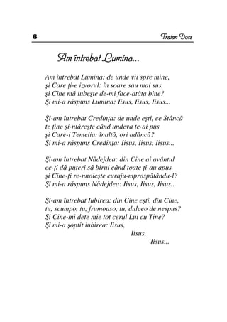 6                                             Traian Dorz


        Am întrebat Lumina...
    Am întrebat Lumina: de unde vii spre mine,
    şi Care i-e izvorul: în soare sau mai sus,
    şi Cine mă iubeşte de-mi face-atâta bine?
    Şi mi-a răspuns Lumina: Iisus, Iisus, Iisus...

    Şi-am întrebat Credin a: de unde eşti, ce Stâncă
    te ine şi-ntăreşte când undeva te-ai pus
    şi Care-i Temelia: înaltă, ori adâncă?
    Şi mi-a răspuns Credin a: Iisus, Iisus, Iisus...

    Şi-am întrebat Nădejdea: din Cine ai avântul
    ce- i dă puteri să birui când toate i-au apus
    şi Cine- i re-nnoieşte curaju-mprospătându-l?
    Şi mi-a răspuns Nădejdea: Iisus, Iisus, Iisus...

    Şi-am întrebat Iubirea: din Cine eşti, din Cine,
    tu, scumpo, tu, frumoaso, tu, dulceo de nespus?
    Şi Cine-mi dete mie tot cerul Lui cu Tine?
    Şi mi-a şoptit iubirea: Iisus,
                                   Iisus,
                                          Iisus...
 