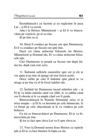 Mărgăritarul ascuns                                   61

    Încredin ează-i cu lacrimi şi cu rugăciuni în paza
Lui – şi El îi va ocroti.
    Adu-i la Hristos Mântuitorul – şi El îi va binecu-
vânta pe veşnicie, pe ei cu tine.
    Şi pe tine cu ei.

     10. Dacă îl conduci pe fiecare om spre Dumnezeu,
El îl va conduce pe fiecare om spre tine.
     Dacă vei căuta neîncetat foloasele lui Hristos,
Mântuitorul şi Domnul tău, El va căuta neîncetat foloa-
sele tale.
     Căci Dumnezeu se poartă cu fiecare om după ini-
ma lui, după cum este scris.

     11. Îndrumă sufletele oamenilor spre cer şi ele te
vor ajuta şi pe tine să ajungi cât mai fericit acolo.
     Orice suflet pe care îl îndrumi spre păcat te va
atrage şi pe tine cu el în focul iadului său.

     12. Închină lui Dumnezeu lucrul mâinilor tale – şi
El î i va întări mâinile când vor slăbi, le va odihni când
vor fi obosite şi le va umple când vor fi goale.
     Binecuvântează în Numele Domnului orice zi şi
orice noapte – şi El le va însenina pe cele întunecate, le
va linişti pe cele zbuciumate şi le va vindeca pe cele
bolnave.
     Cu tot ce binecuvântezi pe Dumnezeu, El te va bi-
necuvânta pe tine.
     Şi tot ce faci spre slava Lui va fi spre slava ta.

     13. Vino la Domnul nostru Iisus Hristos cu ispitele
tale şi El te va face biruitor în lupta cu ele.
 