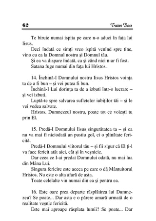 62                                              Traian Dorz

     Te biruie numai ispita pe care n-o aduci în fa a lui
Iisus.
     Deci îndată ce sim i vreo ispită venind spre tine,
vino cu ea la Domnul nostru şi Domnul tău.
     Şi ea va dispare îndată, ca şi când nici n-ar fi fost.
     Satana fuge numai din fa a lui Hristos.

     14. Închină-I Domnului nostru Iisus Hristos voin a
ta de a fi bun – şi vei putea fi bun.
     Închină-I Lui dorin a ta de a izbuti într-o lucrare –
şi vei izbuti.
     Luptă-te spre salvarea sufletelor iubi ilor tăi – şi le
vei vedea salvate.
     Hristos, Dumnezeul nostru, poate tot ce voieşti tu
prin El.

      15. Predă-I Domnului Iisus singurătatea ta – şi ea
nu va mai fi niciodată un pustiu gol, ci o plinătate feri-
cită.
      Predă-I Domnului viitorul tău – şi fii sigur că El i-l
va face fericit atât aici, cât şi în veşnicie.
      Dar ceea ce I-ai predat Domnului odată, nu mai lua
din Mâna Lui.
      Singura fericire este aceea pe care o dă Mântuitorul
Hristos. Nu este o alta afară de asta.
      Toate celelalte vin numai din ea şi pentru ea.

     16. Este oare prea departe răsplătirea lui Dumne-
zeu? Se poate... Dar asta e o părere amară urmată de o
realitate veşnic fericită.
     Este mai aproape răsplata lumii? Se poate... Dar
 