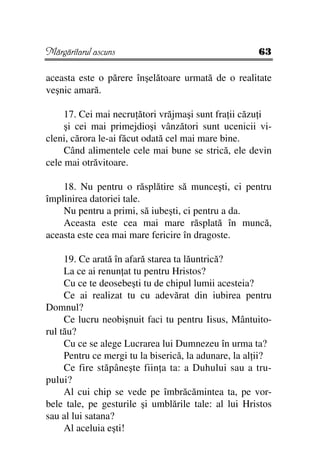 Mărgăritarul ascuns                                   63

aceasta este o părere înşelătoare urmată de o realitate
veşnic amară.

     17. Cei mai necru ători vrăjmaşi sunt fra ii căzu i
     şi cei mai primejdioşi vânzători sunt ucenicii vi-
cleni, cărora le-ai făcut odată cel mai mare bine.
     Când alimentele cele mai bune se strică, ele devin
cele mai otrăvitoare.

    18. Nu pentru o răsplătire să munceşti, ci pentru
împlinirea datoriei tale.
    Nu pentru a primi, să iubeşti, ci pentru a da.
    Aceasta este cea mai mare răsplată în muncă,
aceasta este cea mai mare fericire în dragoste.

     19. Ce arată în afară starea ta lăuntrică?
     La ce ai renun at tu pentru Hristos?
     Cu ce te deosebeşti tu de chipul lumii acesteia?
     Ce ai realizat tu cu adevărat din iubirea pentru
Domnul?
     Ce lucru neobişnuit faci tu pentru Iisus, Mântuito-
rul tău?
     Cu ce se alege Lucrarea lui Dumnezeu în urma ta?
     Pentru ce mergi tu la biserică, la adunare, la al ii?
     Ce fire stăpâneşte fiin a ta: a Duhului sau a tru-
pului?
     Al cui chip se vede pe îmbrăcămintea ta, pe vor-
bele tale, pe gesturile şi umblările tale: al lui Hristos
sau al lui satana?
     Al aceluia eşti!
 