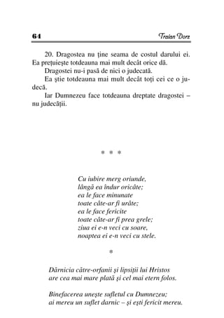 64                                             Traian Dorz

    20. Dragostea nu ine seama de costul darului ei.
Ea pre uieşte totdeauna mai mult decât orice dă.
    Dragostei nu-i pasă de nici o judecată.
    Ea ştie totdeauna mai mult decât to i cei ce o ju-
decă.
    Iar Dumnezeu face totdeauna dreptate dragostei –
nu judecă ii.




                        * * *


               Cu iubire merg oriunde,
               lângă ea îndur oricâte;
               ea le face minunate
               toate câte-ar fi urâte;
               ea le face fericite
               toate câte-ar fi prea grele;
               ziua ei e-n veci cu soare,
               noaptea ei e-n veci cu stele.

                           *

     Dărnicia către-orfanii şi lipsi ii lui Hristos
     are cea mai mare plată şi cel mai etern folos.

     Binefacerea uneşte sufletul cu Dumnezeu;
     ai mereu un suflet darnic – şi eşti fericit mereu.
 