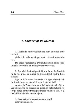 66                                               Traian Dorz




            8. LACRIMI ŞI MÂNGÂIERI



      1. Lacrimile care curg înăuntru sunt cele mai grele
lacrimi
      şi durerile îndurate singur sunt cele mai amare du-
reri.
      De aceea mângâierile Domnului nostru Iisus Hris-
tos sunt totdeauna cel mai aproape de acestea.

     2. Aşa să- i duci to i paşii tăi prin lume, încât orici-
ne te va urma să ajungă la Mântuitorul nostru Iisus
Hristos.
     Aşa să- i fie toate cuvintele tale spre semenii tăi,
încât oricine te va auzi să dorească să vină la El.
     Atunci, în Ziua cea Mare a Înfricoşatei Judecă i, tu
vei putea privi cu bucurie nu numai în ochii tuturor ce-
lor pe lângă care au trecut paşii tăi şi cuvintele tale, ci şi
în Ochii Aceluia la care au ajuns.

     3. Dacă vei avea încrederea unui copil,
     iubirea unui copil,
 
