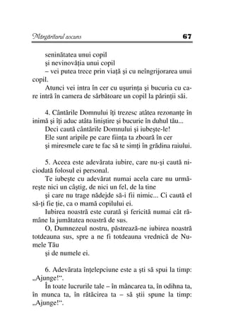 Mărgăritarul ascuns                                     67

     seninătatea unui copil
     şi nevinovă ia unui copil
     – vei putea trece prin via ă şi cu neîngrijorarea unui
copil.
     Atunci vei intra în cer cu uşurin a şi bucuria cu ca-
re intră în camera de sărbătoare un copil la părin ii săi.

    4. Cântările Domnului î i trezesc atâtea rezonan e în
inimă şi î i aduc atâta liniştire şi bucurie în duhul tău...
    Deci caută cântările Domnului şi iubeşte-le!
    Ele sunt aripile pe care fiin a ta zboară în cer
    şi miresmele care te fac să te sim i în grădina raiului.

     5. Aceea este adevărata iubire, care nu-şi caută ni-
ciodată folosul ei personal.
     Te iubeşte cu adevărat numai acela care nu urmă-
reşte nici un câştig, de nici un fel, de la tine
     şi care nu trage nădejde să-i fii nimic... Ci caută el
să- i fie ie, ca o mamă copilului ei.
     Iubirea noastră este curată şi fericită numai cât ră-
mâne la jumătatea noastră de sus.
     O, Dumnezeul nostru, păstrează-ne iubirea noastră
totdeauna sus, spre a ne fi totdeauna vrednică de Nu-
mele Tău
     şi de numele ei.

    6. Adevărata în elepciune este a şti să spui la timp:
„Ajunge!“.
    În toate lucrurile tale – în mâncarea ta, în odihna ta,
în munca ta, în rătăcirea ta – să ştii spune la timp:
„Ajunge!“.
 