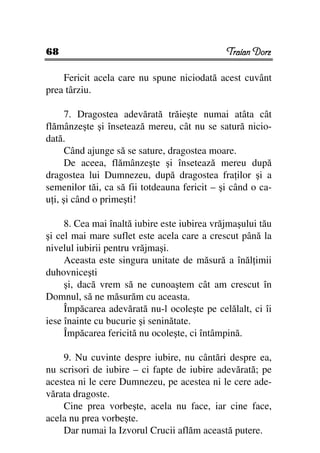 68                                            Traian Dorz

    Fericit acela care nu spune niciodată acest cuvânt
prea târziu.

      7. Dragostea adevărată trăieşte numai atâta cât
flămânzeşte şi însetează mereu, cât nu se satură nicio-
dată.
      Când ajunge să se sature, dragostea moare.
      De aceea, flămânzeşte şi însetează mereu după
dragostea lui Dumnezeu, după dragostea fra ilor şi a
semenilor tăi, ca să fii totdeauna fericit – şi când o ca-
u i, şi când o primeşti!

     8. Cea mai înaltă iubire este iubirea vrăjmaşului tău
şi cel mai mare suflet este acela care a crescut până la
nivelul iubirii pentru vrăjmaşi.
     Aceasta este singura unitate de măsură a înăl imii
duhovniceşti
     şi, dacă vrem să ne cunoaştem cât am crescut în
Domnul, să ne măsurăm cu aceasta.
     Împăcarea adevărată nu-l ocoleşte pe celălalt, ci îi
iese înainte cu bucurie şi seninătate.
     Împăcarea fericită nu ocoleşte, ci întâmpină.

    9. Nu cuvinte despre iubire, nu cântări despre ea,
nu scrisori de iubire – ci fapte de iubire adevărată; pe
acestea ni le cere Dumnezeu, pe acestea ni le cere ade-
vărata dragoste.
    Cine prea vorbeşte, acela nu face, iar cine face,
acela nu prea vorbeşte.
    Dar numai la Izvorul Crucii aflăm această putere.
 