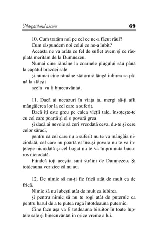 Mărgăritarul ascuns                                    69

     10. Cum tratăm noi pe cel ce ne-a făcut răul?
     Cum răspundem noi celui ce ne-a iubit?
     Aceasta ne va arăta ce fel de suflet avem şi ce răs-
plată merităm de la Dumnezeu.
     Numai cine rămâne la coarnele plugului său până
la capătul brazdei sale
     şi numai cine rămâne statornic lângă iubirea sa pâ-
nă la sfârşit
     acela va fi binecuvântat.

     11. Dacă ai necazuri în via a ta, mergi să- i afli
mângâierea lor la cel care a suferit.
     Dacă î i este greu pe calea vie ii tale, înso eşte-te
cu cel care poartă şi el o povară grea
     şi dacă ai nevoie să ceri vreodată ceva, du-te şi cere
celor săraci,
     pentru că cel care nu a suferit nu te va mângâia ni-
ciodată, cel care nu poartă el însuşi povara nu te va în-
 elege niciodată şi cel bogat nu te va împrumuta bucu-
ros niciodată.
     Fiindcă to i aceştia sunt străini de Dumnezeu. Şi
totdeauna vor zice că nu au.

     12. De nimic să nu- i fie frică atât de mult ca de
frică.
     Nimic să nu iubeşti atât de mult ca iubirea
     şi pentru nimic să nu te rogi atât de puternic ca
pentru harul de a te putea ruga întotdeauna puternic.
     Cine face aşa va fi totdeauna biruitor în toate lup-
tele sale şi binecuvântat în orice vreme a lui.
 