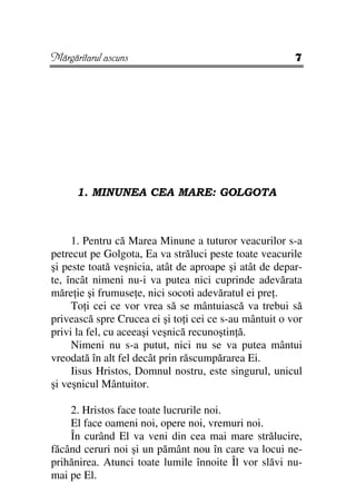 Mărgăritarul ascuns                                     7




      1. MINUNEA CEA MARE: GOLGOTA



     1. Pentru că Marea Minune a tuturor veacurilor s-a
petrecut pe Golgota, Ea va străluci peste toate veacurile
şi peste toată veşnicia, atât de aproape şi atât de depar-
te, încât nimeni nu-i va putea nici cuprinde adevărata
măre ie şi frumuse e, nici socoti adevăratul ei pre .
     To i cei ce vor vrea să se mântuiască va trebui să
privească spre Crucea ei şi to i cei ce s-au mântuit o vor
privi la fel, cu aceeaşi veşnică recunoştin ă.
     Nimeni nu s-a putut, nici nu se va putea mântui
vreodată în alt fel decât prin răscumpărarea Ei.
     Iisus Hristos, Domnul nostru, este singurul, unicul
şi veşnicul Mântuitor.

    2. Hristos face toate lucrurile noi.
    El face oameni noi, opere noi, vremuri noi.
    În curând El va veni din cea mai mare strălucire,
făcând ceruri noi şi un pământ nou în care va locui ne-
prihănirea. Atunci toate lumile înnoite Îl vor slăvi nu-
mai pe El.
 