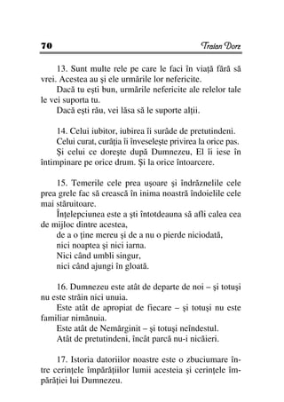 70                                                Traian Dorz

     13. Sunt multe rele pe care le faci în via ă fără să
vrei. Acestea au şi ele urmările lor nefericite.
     Dacă tu eşti bun, urmările nefericite ale relelor tale
le vei suporta tu.
     Dacă eşti rău, vei lăsa să le suporte al ii.

     14. Celui iubitor, iubirea îi surâde de pretutindeni.
     Celui curat, cură ia îi înveseleşte privirea la orice pas.
     Şi celui ce doreşte după Dumnezeu, El îi iese în
întimpinare pe orice drum. Şi la orice întoarcere.

    15. Temerile cele prea uşoare şi îndrăznelile cele
prea grele fac să crească în inima noastră îndoielile cele
mai stăruitoare.
    În elepciunea este a şti întotdeauna să afli calea cea
de mijloc dintre acestea,
    de a o ine mereu şi de a nu o pierde niciodată,
    nici noaptea şi nici iarna.
    Nici când umbli singur,
    nici când ajungi în gloată.

    16. Dumnezeu este atât de departe de noi – şi totuşi
nu este străin nici unuia.
    Este atât de apropiat de fiecare – şi totuşi nu este
familiar nimănuia.
    Este atât de Nemărginit – şi totuşi neîndestul.
    Atât de pretutindeni, încât parcă nu-i nicăieri.

     17. Istoria datoriilor noastre este o zbuciumare în-
tre cerin ele împără iilor lumii acesteia şi cerin ele îm-
pără iei lui Dumnezeu.
 