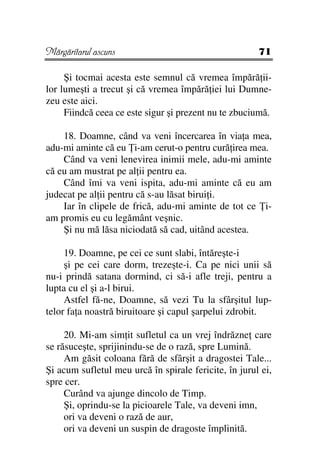 Mărgăritarul ascuns                                    71

     Şi tocmai acesta este semnul că vremea împără ii-
lor lumeşti a trecut şi că vremea împără iei lui Dumne-
zeu este aici.
     Fiindcă ceea ce este sigur şi prezent nu te zbuciumă.

    18. Doamne, când va veni încercarea în via a mea,
adu-mi aminte că eu i-am cerut-o pentru cură irea mea.
    Când va veni lenevirea inimii mele, adu-mi aminte
că eu am mustrat pe al ii pentru ea.
    Când îmi va veni ispita, adu-mi aminte că eu am
judecat pe al ii pentru că s-au lăsat birui i.
    Iar în clipele de frică, adu-mi aminte de tot ce i-
am promis eu cu legământ veşnic.
    Şi nu mă lăsa niciodată să cad, uitând acestea.

     19. Doamne, pe cei ce sunt slabi, întăreşte-i
     şi pe cei care dorm, trezeşte-i. Ca pe nici unii să
nu-i prindă satana dormind, ci să-i afle treji, pentru a
lupta cu el şi a-l birui.
     Astfel fă-ne, Doamne, să vezi Tu la sfârşitul lup-
telor fa a noastră biruitoare şi capul şarpelui zdrobit.

     20. Mi-am sim it sufletul ca un vrej îndrăzne care
se răsuceşte, sprijinindu-se de o rază, spre Lumină.
     Am găsit coloana fără de sfârşit a dragostei Tale...
Şi acum sufletul meu urcă în spirale fericite, în jurul ei,
spre cer.
     Curând va ajunge dincolo de Timp.
     Şi, oprindu-se la picioarele Tale, va deveni imn,
     ori va deveni o rază de aur,
     ori va deveni un suspin de dragoste împlinită.
 