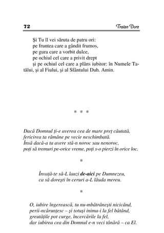 72                                               Traian Dorz

     Şi Tu îl vei săruta de patru ori:
     pe fruntea care a gândit frumos,
     pe gura care a vorbit dulce,
     pe ochiul cel care a privit drept
     şi pe ochiul cel care a plâns iubitor: în Numele Ta-
tălui, şi al Fiului, şi al Sfântului Duh. Amin.




                          * * *


Dacă Domnul i-e averea cea de mare pre căutată,
fericirea ta rămâne pe vecie neschimbată.
Însă dacă-a ta avere stă-n noroc sau nenoroc,
po i să tremuri pe-orice vreme, po i s-o pierzi în orice loc.

                             *

        Înva ă-te să-L lauzi de-aici pe Dumnezeu,
        ca să doreşti în ceruri a-L lăuda mereu.

                             *

   O, iubire îngerească, tu nu-mbătrâneşti nicicând,
   perii-ncărun esc – şi totuşi inima-i la fel bătând,
   greută ile pot curge, încercările la fel,
   dar iubirea cea din Domnul e-n veci tânără – ca El.
 