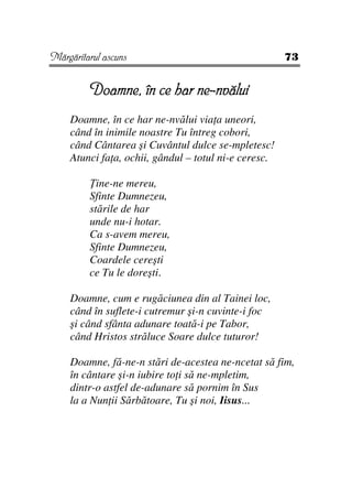 Mărgăritarul ascuns                                   73


         Doamne, în ce har ne-nvălui
    Doamne, în ce har ne-nvălui via a uneori,
    când în inimile noastre Tu întreg cobori,
    când Cântarea şi Cuvântul dulce se-mpletesc!
    Atunci fa a, ochii, gândul – totul ni-e ceresc.

           ine-ne mereu,
         Sfinte Dumnezeu,
         stările de har
         unde nu-i hotar.
         Ca s-avem mereu,
         Sfinte Dumnezeu,
         Coardele cereşti
         ce Tu le doreşti.

    Doamne, cum e rugăciunea din al Tainei loc,
    când în suflete-i cutremur şi-n cuvinte-i foc
    şi când sfânta adunare toată-i pe Tabor,
    când Hristos străluce Soare dulce tuturor!

    Doamne, fă-ne-n stări de-acestea ne-ncetat să fim,
    în cântare şi-n iubire to i să ne-mpletim,
    dintr-o astfel de-adunare să pornim în Sus
    la a Nun ii Sărbătoare, Tu şi noi, Iisus...
 