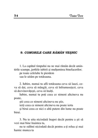 74                                             Traian Dorz




     9. COMORILE CARE RĂMÂN VEŞNIC



      1. La capătul timpului nu ne mai rămân decât amin-
tirile scumpe, jertfele iubirii şi mul umirea binefacerilor;
      pe toate celelalte le pierdem
      sau le uităm pe totdeauna.

     2. Iubire, numai tu afli totdeauna ceva să lauzi, ce-
va să dai, ceva să mângâi, ceva să înfrumuse ezi, ceva
să dezvinovă eşti, ceva să înal i.
     Iubire, numai tu po i ceea ce nimeni altcineva nu
poate,
     ştii ceea ce nimeni altcineva nu ştie,
     ier i ceea ce nimeni altcineva nu poate ierta
     şi birui ceea ce nici o altă putere din lume nu poate
birui.

    3. Nu te uita niciodată înapoi decât pentru a şti să
vezi mai bine înaintea ta,
    nu te odihni niciodată decât pentru a- i relua şi mai
harnic munca ta
 