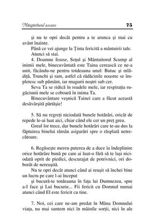 Mărgăritarul ascuns                                    75

     şi nu te opri decât pentru a te arunca şi mai cu
avânt înainte.
     Până ce vei ajunge la inta fericită a mântuirii tale.
     Atunci să stai.
     4. Doamne Iisuse, So ul şi Mântuitorul Scump al
inimii mele, binecuvântată este Taina cerească ce ne-a
unit, făcându-ne pentru totdeauna unul: Butuc şi mlă-
di ă, Trunchi şi ram, astfel că rădăcinile noastre se îm-
pletesc sub pământ, iar mugurii noştri sub cer.
     Seva Ta se ridică în roadele mele, iar respira ia ru-
găciunii mele se coboară în inima Ta.
     Binecuvântare veşnică Tainei care a făcut această
desăvârşită părtăşie!

    5. Să nu regre i niciodată bunele hotărâri, oricât de
repede le-ai luat aici, chiar când ele cer un pre greu.
    Greul lor trece, dar bunele hotărâri care te-au dus la
făptuirea binelui rămân asigurări spre o răsplată netre-
cătoare.

     6. Regăseşte mereu puterea de a duce la îndeplinire
orice hotărâre bună pe care ai luat-o fără să te laşi nici-
odată oprit de piedici, descurajat de potrivnici, ori do-
borât de nereuşită.
     Nu te opri decât atunci când ai reuşit să închei bine
un lucru pe care l-ai început
     şi bucură-te totdeauna în fa a lui Dumnezeu, spre
a-I face şi Lui bucurie... Fii fericit cu Domnul numai
atunci când El este fericit cu tine.

     7. Noi, cei care ne-am predat în Mâna Domnului
via a, nu mai suntem nici în mâinile sor ii, nici în ale
 