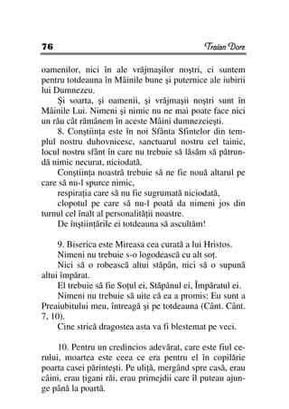 76                                             Traian Dorz

oamenilor, nici în ale vrăjmaşilor noştri, ci suntem
pentru totdeauna în Mâinile bune şi puternice ale iubirii
lui Dumnezeu.
     Şi soarta, şi oamenii, şi vrăjmaşii noştri sunt în
Mâinile Lui. Nimeni şi nimic nu ne mai poate face nici
un rău cât rămânem în aceste Mâini dumnezeieşti.
     8. Conştiin a este în noi Sfânta Sfintelor din tem-
plul nostru duhovnicesc, sanctuarul nostru cel tainic,
locul nostru sfânt în care nu trebuie să lăsăm să pătrun-
dă nimic necurat, niciodată.
     Conştiin a noastră trebuie să ne fie nouă altarul pe
care să nu-l spurce nimic,
     respira ia care să nu fie sugrumată niciodată,
     clopotul pe care să nu-l poată da nimeni jos din
turnul cel înalt al personalită ii noastre.
     De înştiin ările ei totdeauna să ascultăm!

     9. Biserica este Mireasa cea curată a lui Hristos.
     Nimeni nu trebuie s-o logodească cu alt so .
     Nici să o robească altui stăpân, nici să o supună
altui împărat.
     El trebuie să fie So ul ei, Stăpânul ei, Împăratul ei.
     Nimeni nu trebuie să uite că ea a promis: Eu sunt a
Preaiubitului meu, întreagă şi pe totdeauna (Cânt. Cânt.
7, 10).
     Cine strică dragostea asta va fi blestemat pe veci.

     10. Pentru un credincios adevărat, care este fiul ce-
rului, moartea este ceea ce era pentru el în copilărie
poarta casei părinteşti. Pe uli ă, mergând spre casă, erau
câini, erau igani răi, erau primejdii care îl puteau ajun-
ge până la poartă.
 