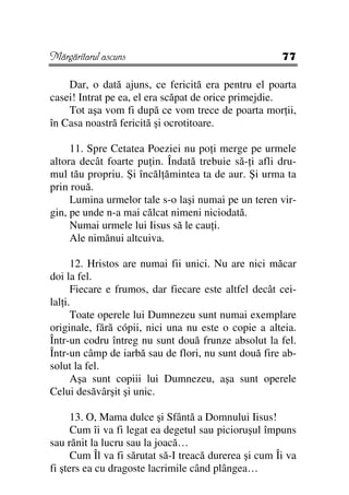 Mărgăritarul ascuns                                    77

    Dar, o dată ajuns, ce fericită era pentru el poarta
casei! Intrat pe ea, el era scăpat de orice primejdie.
    Tot aşa vom fi după ce vom trece de poarta mor ii,
în Casa noastră fericită şi ocrotitoare.

     11. Spre Cetatea Poeziei nu po i merge pe urmele
altora decât foarte pu in. Îndată trebuie să- i afli dru-
mul tău propriu. Şi încăl ămintea ta de aur. Şi urma ta
prin rouă.
     Lumina urmelor tale s-o laşi numai pe un teren vir-
gin, pe unde n-a mai călcat nimeni niciodată.
     Numai urmele lui Iisus să le cau i.
     Ale nimănui altcuiva.

      12. Hristos are numai fii unici. Nu are nici măcar
doi la fel.
      Fiecare e frumos, dar fiecare este altfel decât cei-
lal i.
      Toate operele lui Dumnezeu sunt numai exemplare
originale, fără cópii, nici una nu este o copie a alteia.
Într-un codru întreg nu sunt două frunze absolut la fel.
Într-un câmp de iarbă sau de flori, nu sunt două fire ab-
solut la fel.
      Aşa sunt copiii lui Dumnezeu, aşa sunt operele
Celui desăvârşit şi unic.

      13. O, Mama dulce şi Sfântă a Domnului Iisus!
      Cum îi va fi legat ea degetul sau picioruşul împuns
sau rănit la lucru sau la joacă…
      Cum Îl va fi sărutat să-I treacă durerea şi cum Îi va
fi şters ea cu dragoste lacrimile când plângea…
 
