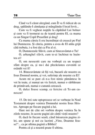 78                                             Traian Dorz

     Când va fi căzut alergând, cum Îl va fi ridicat de cu
drag, spălându-I cămăşu a şi mângâindu-I locul lovit...
     Cum va fi vegheat nop ile la căpătâiul Lui bolnav
şi cum va fi tremurat ea de teamă pentru El, ca mama
cu un Singur Copil Preasfânt şi drag!
     Ca mama căreia îi era încredin at să crească pe Fiul
lui Dumnezeu. Şi căreia, pentru a avea de El atâta grijă
câtă trebuia, i-a fost dat ca Fiu al ei.
     O, Dumnezeule Slăvit, cum ai binecuvântat-o Tu!
     O, arhanghel slăvit, cum te-ai închinat tu înain-
tea ei!
     O, om nesocotit care nu vorbeşti cu un respect
sfânt despre ea, şi nu-i dai plecăciunea cuvenită ce
osândit vei fi!
     14. Binecuvântate să fi i voi, bucurii ale noastre cu
Iisus Domnul nostru, şi voi, suferin e ale noastre cu El!
     Acum mi se pare că n-a fost nimic pământesc în
voi în toate, ci numai un vis fericit, numai o sărbătoare
de primăvară, numai o cunună cerească.
     O, dulce Iisuse scump, ce fericire că Te-am cu-
noscut!

     15. De trei sute optsprezece ori se vorbeşte în Noul
Testament despre venirea Domnului nostru Iisus Hris-
tos. Aproape pe fiecare pagină a lui.
     Oare noi de câte ori vorbim despre venirea Sa în
zilele noastre, în aceste pagini ale căr ii vie ii noastre?
     O, dacă în fiecare seară, când întoarcem pagina zi-
lei, am spune şi noi cu lacrimi „Vino, Doamne Iisu-
se!“... ca pe ultima pagină a Bibliei!
     Pentru că şi a noastră poate fi ultima.
 
