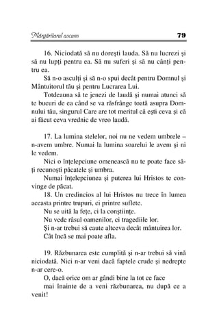 Mărgăritarul ascuns                                    79

     16. Niciodată să nu doreşti lauda. Să nu lucrezi şi
să nu lup i pentru ea. Să nu suferi şi să nu cân i pen-
tru ea.
     Să n-o ascul i şi să n-o spui decât pentru Domnul şi
Mântuitorul tău şi pentru Lucrarea Lui.
     Totdeauna să te jenezi de laudă şi numai atunci să
te bucuri de ea când se va răsfrânge toată asupra Dom-
nului tău, singurul Care are tot meritul că eşti ceva şi că
ai făcut ceva vrednic de vreo laudă.

     17. La lumina stelelor, noi nu ne vedem umbrele –
n-avem umbre. Numai la lumina soarelui le avem şi ni
le vedem.
     Nici o în elepciune omenească nu te poate face să-
 i recunoşti păcatele şi umbra.
     Numai în elepciunea şi puterea lui Hristos te con-
vinge de păcat.
     18. Un credincios al lui Hristos nu trece în lumea
aceasta printre trupuri, ci printre suflete.
     Nu se uită la fe e, ci la conştiin e.
     Nu vede râsul oamenilor, ci tragediile lor.
     Şi n-ar trebui să caute altceva decât mântuirea lor.
     Cât încă se mai poate afla.

     19. Răzbunarea este cumplită şi n-ar trebui să vină
niciodată. Nici n-ar veni dacă faptele crude şi nedrepte
n-ar cere-o.
     O, dacă orice om ar gândi bine la tot ce face
     mai înainte de a veni răzbunarea, nu după ce a
venit!
 