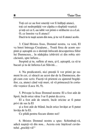 8                                                Traian Dorz

    To i cei ce au fost smeri i vor fi înăl a i atunci,
    to i cei nedreptă i i vor căpăta o răsplată veşnică
    şi to i cei ce L-au iubit vor primi o strălucire ca a Lui.
    O, ce înnoire va fi atunci!
    Dacă tu te naşti acum din nou, şi tu vei fi atunci acolo.

    3. Când Hristos Iisus, Domnul nostru, va veni, El
va înnoi întreaga Crea iune... Toată firea de acum sus-
pină şi aşteaptă cu o dorin ă înfocată descoperirea fiilor
lui Dumnezeu... în nădejdea izbăvirii ei din robia stri-
căciunii, spre înfiere...
    Suspină şi tu, suflete al meu, şi-L aşteaptă, ca să te
bucuri şi tu de înfierea Lui Slăvită…

      4. Nu predicatorii, nici preo ii îi vor primi pe oa-
meni în cer, ci săracii au acest dar de la Dumnezeu, du-
pă cum este scris: Face i-vă prieteni cu ajutorul bogă i-
ilor, ca, atunci când ve i muri, să vă primească în cortu-
rile veşnice (Luca 16, 9).

     5. Priveşte la Iisus Domnul nostru: El a fost atât de
lipsit, încât orice sărac I-ar fi putut da ceva.
     El a fost atât de smerit, încât oricine ar fi putut
privi de sus la El
     şi a fost atât de blând, încât orice învă at ar fi putut
învă a de la El.
     Ce pildă pentru fiecare dintre noi!

     6. Hristos Domnul nostru a spus: Schimba i-vă,
adică naşte i-vă din nou... Acesta este în elesul cuvân-
tului „pocăi i-vă!“
 