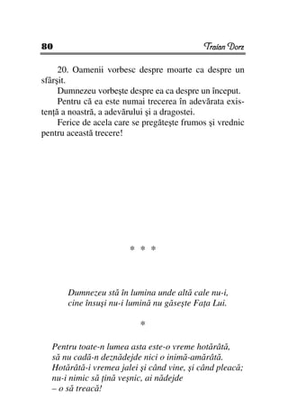 80                                           Traian Dorz

     20. Oamenii vorbesc despre moarte ca despre un
sfârşit.
     Dumnezeu vorbeşte despre ea ca despre un început.
     Pentru că ea este numai trecerea în adevărata exis-
ten ă a noastră, a adevărului şi a dragostei.
     Ferice de acela care se pregăteşte frumos şi vrednic
pentru această trecere!




                        * * *


       Dumnezeu stă în lumina unde altă cale nu-i,
       cine însuşi nu-i lumină nu găseşte Fa a Lui.

                           *

   Pentru toate-n lumea asta este-o vreme hotărâtă,
   să nu cadă-n deznădejde nici o inimă-amărâtă.
   Hotărâtă-i vremea jalei şi când vine, şi când pleacă;
   nu-i nimic să ină veşnic, ai nădejde
   – o să treacă!
 