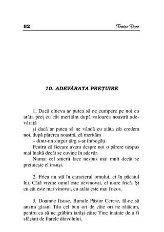 82                                          Traian Dorz




          10. ADEVĂRATA PRE UIRE



     1. Dacă cineva ar putea să ne cumpere pe noi cu
atâta pre cu cât merităm după valoarea noastră ade-
vărată
     şi dacă ar putea să ne vândă cu atâta cât credem
noi, după părerea noastră, că merităm
     – dintr-un singur târg s-ar îmbogă i.
     Pentru că fiecare avem despre noi o părere nespus
mai înaltă decât se cuvine în adevăr.
     Numai cel smerit face nespus mai mult decât se
pre uieşte el însuşi.

     2. Frica nu stă în caracterul omului, ci în păcatul
lui. Câtă vreme omul este nevinovat, el n-are frică. Şi
cu cât este mai vinovat, cu atâta este mai fricos.

     3. Doamne Iisuse, Bunule Păstor Ceresc, fă-ne să
auzim glasul Tău cel bun ori de câte ori ne rătăcim,
pentru ca să ne grăbim iarăşi către Tine înainte de a fi
sfâşia i de fiarele diavolului.
 