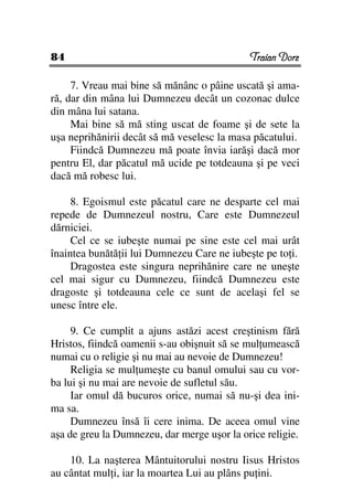 84                                           Traian Dorz

     7. Vreau mai bine să mănânc o pâine uscată şi ama-
ră, dar din mâna lui Dumnezeu decât un cozonac dulce
din mâna lui satana.
     Mai bine să mă sting uscat de foame şi de sete la
uşa neprihănirii decât să mă veselesc la masa păcatului.
     Fiindcă Dumnezeu mă poate învia iarăşi dacă mor
pentru El, dar păcatul mă ucide pe totdeauna şi pe veci
dacă mă robesc lui.

     8. Egoismul este păcatul care ne desparte cel mai
repede de Dumnezeul nostru, Care este Dumnezeul
dărniciei.
     Cel ce se iubeşte numai pe sine este cel mai urât
înaintea bunătă ii lui Dumnezeu Care ne iubeşte pe to i.
     Dragostea este singura neprihănire care ne uneşte
cel mai sigur cu Dumnezeu, fiindcă Dumnezeu este
dragoste şi totdeauna cele ce sunt de acelaşi fel se
unesc între ele.

     9. Ce cumplit a ajuns astăzi acest creştinism fără
Hristos, fiindcă oamenii s-au obişnuit să se mul umească
numai cu o religie şi nu mai au nevoie de Dumnezeu!
     Religia se mul umeşte cu banul omului sau cu vor-
ba lui şi nu mai are nevoie de sufletul său.
     Iar omul dă bucuros orice, numai să nu-şi dea ini-
ma sa.
     Dumnezeu însă îi cere inima. De aceea omul vine
aşa de greu la Dumnezeu, dar merge uşor la orice religie.

    10. La naşterea Mântuitorului nostru Iisus Hristos
au cântat mul i, iar la moartea Lui au plâns pu ini.
 