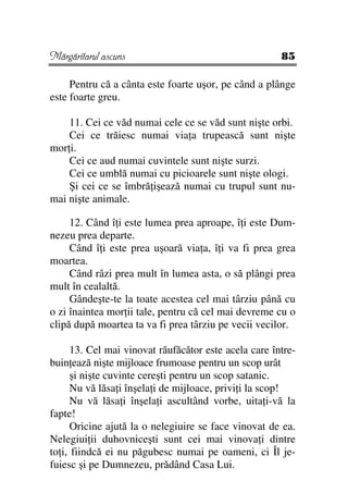 Mărgăritarul ascuns                                    85

     Pentru că a cânta este foarte uşor, pe când a plânge
este foarte greu.

    11. Cei ce văd numai cele ce se văd sunt nişte orbi.
    Cei ce trăiesc numai via a trupească sunt nişte
mor i.
    Cei ce aud numai cuvintele sunt nişte surzi.
    Cei ce umblă numai cu picioarele sunt nişte ologi.
    Şi cei ce se îmbră işează numai cu trupul sunt nu-
mai nişte animale.

     12. Când î i este lumea prea aproape, î i este Dum-
nezeu prea departe.
     Când î i este prea uşoară via a, î i va fi prea grea
moartea.
     Când râzi prea mult în lumea asta, o să plângi prea
mult în cealaltă.
     Gândeşte-te la toate acestea cel mai târziu până cu
o zi înaintea mor ii tale, pentru că cel mai devreme cu o
clipă după moartea ta va fi prea târziu pe vecii vecilor.

      13. Cel mai vinovat răufăcător este acela care între-
buin ează nişte mijloace frumoase pentru un scop urât
      şi nişte cuvinte cereşti pentru un scop satanic.
      Nu vă lăsa i înşela i de mijloace, privi i la scop!
      Nu vă lăsa i înşela i ascultând vorbe, uita i-vă la
fapte!
      Oricine ajută la o nelegiuire se face vinovat de ea.
Nelegiui ii duhovniceşti sunt cei mai vinova i dintre
to i, fiindcă ei nu păgubesc numai pe oameni, ci Îl je-
fuiesc şi pe Dumnezeu, prădând Casa Lui.
 