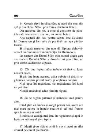 86                                            Traian Dorz

     14. Creştin devii în clipa când te naşti din nou, din
apă şi din Duhul Sfânt, prin Taina Sfântului Botez.
     Dar naşterea din nou a omului conştient de păca-
tele sale este naştere din nou, nu numai botez.
     Apa naşterii din nou pentru acesta este Cuvântul
lui Dumnezeu şi lacrimile de pocăin ă, nu apa pămân-
tească.
     Şi singură naşterea din nou dă făptura duhovni-
cească cu care moştenim împără ia lui Dumnezeu.
     Iar naştere din Duhul Sfânt este numai aceea care
are roadele Duhului Sfânt şi dovada Lui prin trăire, nu
prin vorbe lăudăroase şi goale.

    15. Cât ine ispita, atâta trebuie să ină şi lupta
noastră cu ea.
    Şi cât ine lupta aceasta, atâta trebuie să ină şi ru-
găciunea noastră, postul nostru şi vegherea noastră.
    Nici lupta fără rugăciune, nici rugăciunea fără luptă
nu pot birui.
    Numai amândouă aduc biruin a sigură.

     16. Să ne rugăm puternic şi neîncetat unul pentru
altul.
     Când ştim că cineva se roagă pentru noi, avem cea
mai mare putere în luptele noastre şi cel mai frumos
spor în munca noastră.
     Biruin a se câştigă mai întâi în rugăciune şi apoi în
lupta cu vrăjmaşul şi cu ispita.

    17. Magii şi-au ridicat ochii în sus şi apoi au aflat
drumul pe care îl pierduseră.
 