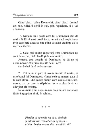 Mărgăritarul ascuns                                  87

     Când pierzi calea Domnului, când pierzi drumul
cel bun, ridică- i ochii în sus, prin rugăciune, şi o vei
afla iarăşi.

     18. Nimeni nu-I poate cere lui Dumnezeu atât de
mult cât El să nu-i poată face, numai dacă rugăciunea
prin care cere aceasta este plină de atâta credin ă ca să
merite cât cere.

    19. Cele mai multe rugăciuni spre Dumnezeu nu
sunt de cerere, ci de laudă şi de mul umire.
    Aceasta este dovada că Dumnezeu ne dă tot ce
avem nevoie chiar mai înainte de a-I cere
    sau îndată după ce I-am cerut.

     20. Tot ce ni se pare că avem nu este al nostru, ci
este bunul lui Dumnezeu. Numai cele ce suntem gata să
le dăm altora – din aceste bunuri care sunt ale lui Dum-
nezeu, dar pe care le stăpânim noi – acelea devin cu
adevărat ale noastre.
     În veşnicie vom avea numai ceea ce am dat altora
fără să aşteptăm nimic în schimb.



                        * * *

           Pierdut-ai pe vecie tot ce ai cheltuit,
           şi altora lăsa-vei tot ce-ai agonisit –
           al tău rămâne veşnic doar ce ai dăruit!
 