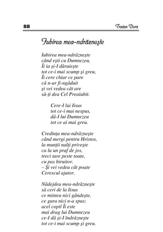 88                                 Traian Dorz


     Iubirea mea-ndrăzneşte
     Iubirea mea-ndrăzneşte
     când eşti cu Dumnezeu,
     Îi ia şi-I dăruieşte
     tot ce-i mai scump şi greu,
     Îi cere chiar ce pare
     că n-ar fi-ngăduit
     şi vei vedea cât are
     să- i dea Cel Preaiubit.

         Cere-I lui Iisus
         tot ce-i mai nespus,
         dă-I lui Dumnezeu
         tot ce ai mai greu.

     Credin a mea-ndrăzneşte
     când mergi pentru Hristos,
     la mun ii nal i priveşte
     ca la un praf de jos,
     treci tare peste toate,
     cu pas biruitor.
     – Şi vei vedea cât poate
     Cerescul ajutor.

     Nădejdea mea-ndrăzneşte
     să ceri de la Iisus
     ce mintea nici gândeşte,
     ce gura nici n-a spus;
     acel copil Îi este
     mai drag lui Dumnezeu
     ce-I dă şi-I îndrăzneşte
     tot ce-i mai scump şi greu.
 