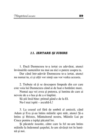 Mărgăritarul ascuns                                  89




              11. IERTARE ŞI IUBIRE



    1. Dacă Dumnezeu te-a iertat cu adevărat, atunci
învinuirile oamenilor nu mai au nici o putere asupra ta.
    Dar când într-adevăr Dumnezeu te-a iertat, atunci
nu numai tu, ci şi al ii vor sim i sau vor vedea aceasta.

     2. Trebuie să i se descopere limpede din cer care
este voia lui Dumnezeu când ai de luat o hotărâre mare.
     Numai aşa vei avea şi puterea, şi lumina de care ai
nevoie de a o lua şi de a o împlini.
     Să ştii însă bine: primul gând e de la El.
     Nu-l mai ispiti – ascultă-L!

     3. La ceasul cel fără de umbră al amiezii, când
Adam şi Eva şi-au întins mâinile spre măr, atunci Şi-a
întins şi Hristos, Mântuitorul nostru, Mâinile Lui pe
Cruce pentru a ispăşi păcatul lor.
     Şi păcatele noastre, către care la fel ne-am întins
mâinile la îndemnul şarpelui, le-am săvârşit tot în lumi-
nă şi noi.
 