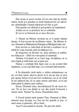 Mărgăritarul ascuns                                       9

      Dar acum şi acest cuvânt al Lui este atât de răstăl-
măcit, încât şi-a pierdut cu totul în elesul lui cel adevă-
rat, rămânându-i numai în elesul cel fals şi gol.
      Fals pentru cei rătăci i şi gol pentru cei nepăsători.
      Astăzi cei ce se pocăiesc nu se schimbă.
      Şi cei ce se botează nu se nasc din nou...

     7. Numai un Hristos nevăzut nu ar fi putut mântui
lumea. A fost nevoie de un Hristos văzut... De Hristos Ii-
sus, Domnul şi Mântuitorul Întrupat şi Răstignit între noi.
     Este nevoie ca Adevărul să devină o realitate vie şi
trăită în via a noastră, prin învă ătura Lui...
     Şi dragostea să devină vie, prin unitatea şi umbla-
rea fră ească – altfel nu vom putea fi mântui i.
     Trebuie Cuvântul să se facă trup, învă ătura să se
facă faptă şi milă între noi şi prin noi.
     Numai o credin ă fără fapte este ca un cuvânt fără
împlinire, ca un cap fără trup, ca o coroană fără trunchi...

     8. În chinurile vie ii mele, o, iubire mântuitoare, eu
nu voi dori nimic altceva decât să te am pe tine şi să- i
pot spune fericit că i-am fost credincios, iar tu să sim i
în tot adâncul tău că eu spun numai adevărul, că te-am
iubit până la ultima mea suflare...
     Iisuse, Domnul meu, încredin ează-Te de acest lu-
cru: Tu ai fost cea dintâi şi cea din urmă Comoară a
inimii mele. Numai Tu, Iisuse, Preaiubitul meu.

     9. Focul inimii mele pentru Tine, Domnul şi Mân-
tuitorul meu Scump, n-a fost un foc potolit şi mic, ci
unul mare şi puternic, alb şi înalt...
     Aşa îl vreau până la moarte. Nu pot trăi altfel.
 