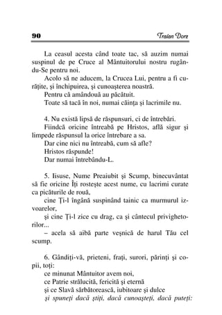 90                                            Traian Dorz

     La ceasul acesta când toate tac, să auzim numai
suspinul de pe Cruce al Mântuitorului nostru rugân-
du-Se pentru noi.
     Acolo să ne aducem, la Crucea Lui, pentru a fi cu-
ră ite, şi închipuirea, şi cunoaşterea noastră.
     Pentru că amândouă au păcătuit.
     Toate să tacă în noi, numai căin a şi lacrimile nu.

    4. Nu există lipsă de răspunsuri, ci de întrebări.
    Fiindcă oricine întreabă pe Hristos, află sigur şi
limpede răspunsul la orice întrebare a sa.
    Dar cine nici nu întreabă, cum să afle?
    Hristos răspunde!
    Dar numai întrebându-L.

     5. Iisuse, Nume Preaiubit şi Scump, binecuvântat
să fie oricine Î i rosteşte acest nume, cu lacrimi curate
ca picăturile de rouă,
     cine i-l îngână suspinând tainic ca murmurul iz-
voarelor,
     şi cine i-l zice cu drag, ca şi cântecul privigheto-
rilor...
     – acela să aibă parte veşnică de harul Tău cel
scump.

      6. Gândi i-vă, prieteni, fra i, surori, părin i şi co-
pii, to i:
      ce minunat Mântuitor avem noi,
      ce Patrie strălucită, fericită şi eternă
      şi ce Slavă sărbătorească, iubitoare şi dulce
      şi spune i dacă şti i, dacă cunoaşte i, dacă pute i:
 