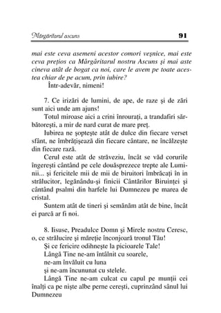 Mărgăritarul ascuns                                      91

mai este ceva asemeni acestor comori veşnice, mai este
ceva pre ios ca Mărgăritarul nostru Ascuns şi mai aste
cineva atât de bogat ca noi, care le avem pe toate aces-
tea chiar de pe acum, prin iubire?
      Într-adevăr, nimeni!

      7. Ce irizări de lumini, de ape, de raze şi de zări
sunt aici unde am ajuns!
      Totul miroase aici a crini înroura i, a trandafiri săr-
bătoreşti, a mir de nard curat de mare pre .
      Iubirea ne şopteşte atât de dulce din fiecare verset
sfânt, ne îmbră işează din fiecare cântare, ne încălzeşte
din fiecare rază.
      Cerul este atât de străveziu, încât se văd corurile
îngereşti cântând pe cele douăsprezece trepte ale Lumi-
nii... şi fericitele mii de mii de biruitori îmbrăca i în in
strălucitor, legănându-şi finicii Cântărilor Biruin ei şi
cântând psalmi din harfele lui Dumnezeu pe marea de
cristal.
      Suntem atât de tineri şi semănăm atât de bine, încât
ei parcă ar fi noi.

     8. Iisuse, Preadulce Domn şi Mirele nostru Ceresc,
o, ce strălucire şi măre ie înconjoară tronul Tău!
     Şi ce fericire odihneşte la picioarele Tale!
     Lângă Tine ne-am întâlnit cu soarele,
     ne-am învăluit cu luna
     şi ne-am încununat cu stelele.
     Lângă Tine ne-am culcat cu capul pe mun ii cei
înal i ca pe nişte albe perne cereşti, cuprinzând sânul lui
Dumnezeu
 