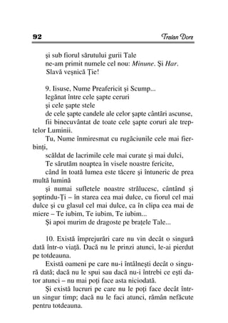 92                                             Traian Dorz

     şi sub fiorul sărutului gurii Tale
     ne-am primit numele cel nou: Minune. Şi Har.
     Slavă veşnică ie!

     9. Iisuse, Nume Preafericit şi Scump...
     legănat între cele şapte ceruri
     şi cele şapte stele
     de cele şapte candele ale celor şapte cântări ascunse,
     fii binecuvântat de toate cele şapte coruri ale trep-
telor Luminii.
     Tu, Nume înmiresmat cu rugăciunile cele mai fier-
bin i,
     scăldat de lacrimile cele mai curate şi mai dulci,
     Te sărutăm noaptea în visele noastre fericite,
     când în toată lumea este tăcere şi întuneric de prea
multă lumină
     şi numai sufletele noastre strălucesc, cântând şi
şoptindu- i – în starea cea mai dulce, cu fiorul cel mai
dulce şi cu glasul cel mai dulce, ca în clipa cea mai de
miere – Te iubim, Te iubim, Te iubim...
     Şi apoi murim de dragoste pe bra ele Tale...

     10. Există împrejurări care nu vin decât o singură
dată într-o via ă. Dacă nu le prinzi atunci, le-ai pierdut
pe totdeauna.
     Există oameni pe care nu-i întâlneşti decât o singu-
ră dată; dacă nu le spui sau dacă nu-i întrebi ce eşti da-
tor atunci – nu mai po i face asta niciodată.
     Şi există lucruri pe care nu le po i face decât într-
un singur timp; dacă nu le faci atunci, rămân nefăcute
pentru totdeauna.
 