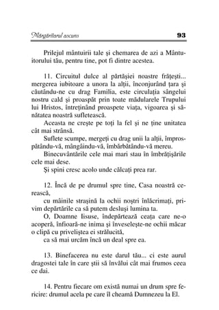 Mărgăritarul ascuns                                    93

     Prilejul mântuirii tale şi chemarea de azi a Mântu-
itorului tău, pentru tine, pot fi dintre acestea.

     11. Circuitul dulce al părtăşiei noastre fră eşti...
mergerea iubitoare a unora la al ii, înconjurând ara şi
căutându-ne cu drag Familia, este circula ia sângelui
nostru cald şi proaspăt prin toate mădularele Trupului
lui Hristos, între inând proaspete via a, vigoarea şi să-
nătatea noastră sufletească.
     Aceasta ne creşte pe to i la fel şi ne ine unitatea
cât mai strânsă.
     Suflete scumpe, merge i cu drag unii la al ii, împros-
pătându-vă, mângâindu-vă, îmbărbătându-vă mereu.
     Binecuvântările cele mai mari stau în îmbră işările
cele mai dese.
     Şi spini cresc acolo unde călca i prea rar.

     12. Încă de pe drumul spre tine, Casa noastră ce-
rească,
     cu mâinile straşină la ochii noştri înlăcrima i, pri-
vim depărtările ca să putem desluşi lumina ta.
     O, Doamne Iisuse, îndepărtează cea a care ne-o
acoperă, înfioară-ne inima şi înveseleşte-ne ochii măcar
o clipă cu priveliştea ei strălucită,
     ca să mai urcăm încă un deal spre ea.

    13. Binefacerea nu este darul tău... ci este aurul
dragostei tale în care ştii să învălui cât mai frumos ceea
ce dai.

     14. Pentru fiecare om există numai un drum spre fe-
ricire: drumul acela pe care îl cheamă Dumnezeu la El.
 