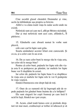 94                                              Traian Dorz

     Cine ascultă glasul chemării Domnului şi vine,
acela îşi dobândeşte aşa propria sa fericire.
     Altfel o va căuta toată via a în zadar acolo unde nu
există.
     Neferici i sunt cei care nu-L află pe Hristos niciodată.
     Dar şi mai neferici i sunt acei care, aflându-L, Îl
părăsesc.

    15. Gândurile care zboară numai în vorbe sunt
pleavă,
    cele care cad în fapte sunt grâu.
    Soarta amânduror acestor feluri este cunoscută. Şi
cu ea, şi a celor care le-au avut.

     16. De ce oare celor buni le merge rău în via a asta,
iar celor răi le merge bine?
     Pentru că celor buni, pu inele lor fapte rele din via-
 a asta li se pedepsesc pe pământ, iar multele lor fapte
bune vor fi răsplătite în ceruri.
     Iar celor răi, pu inele lor fapte bune li se răsplătesc
în via a asta şi multele lor fapte rele le vor fi pedepsite
în via a veşnică,
     fiindcă Dumnezeu este drept fa ă de to i.

    17. Oare de ce oamenii răi îşi îngroapă atât de re-
pede pu inele lor gânduri bune înainte de a le înfăptui?
    Ele sunt singurii lor copii frumoşi pe care însă îi
ucid în faşă, fiindcă nu-i pot creşte.

     18. Acum, când toată lumea cere şi pretinde drep-
turi tot mai mari, credincioşii ar trebui să iubească şi să
 