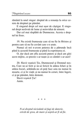 Mărgăritarul ascuns                                      95

rămână la unul singur: dreptul de a renun a la orice ce-
rere de drepturi pe pământ.
     E singurul drept cel mai uşor de câştigat. E singu-
rul drept nerâvnit de lume şi neinvidiat de nimeni.
     Dar cel mai răsplătit de Dumnezeu. Acesta e drep-
tul lui Iisus.

    19. Nu există frumuse e care să nu fie în Hristos şi
pentru care să nu fie cuvânt care s-o arate.
    Numai că noi n-avem puterea de a pătrunde încă
până la această frumuse e şi până la exprimarea ei.
    O, dar dacă am afla această putere şi dacă am găsi
acest mijloc, ce poezie s-ar naşte şi ce cântări s-ar auzi!

      20. Slavă veşnică ie, Dumnezeul şi Domnul nos-
tru, Care ne-ai ferit şi ne-ai fericit în atâtea feluri şi în
atâtea locuri, arătându-ne că po i face asta nu numai în
moarte, ci şi în via ă; şi nu numai în ceruri, între îngeri,
ci şi pe pământ, între demoni.
      Slavă veşnică ie!
      Amin.




                          * * *

        N-ai dreptul niciodată să fugi de datorie,
        oricât de grea, de mare şi aspră-ar fi să fie.
 