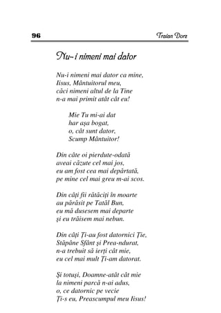 96                                      Traian Dorz


     Nu–i nimeni mai dator
     Nu-i nimeni mai dator ca mine,
     Iisus, Mântuitorul meu,
     căci nimeni altul de la Tine
     n-a mai primit atât cât eu!

         Mie Tu mi-ai dat
         har aşa bogat,
         o, cât sunt dator,
         Scump Mântuitor!

     Din câte oi pierdute-odată
     aveai căzute cel mai jos,
     eu am fost cea mai depărtată,
     pe mine cel mai greu m-ai scos.

     Din câ i fii rătăci i în moarte
     au părăsit pe Tatăl Bun,
     eu mă dusesem mai departe
     şi eu trăisem mai nebun.

     Din câ i i-au fost datornici ie,
     Stăpâne Sfânt şi Prea-ndurat,
     n-a trebuit să ier i cât mie,
     eu cel mai mult i-am datorat.

     Şi totuşi, Doamne-atât cât mie
     la nimeni parcă n-ai adus,
     o, ce datornic pe vecie
       i-s eu, Preascumpul meu Iisus!
 