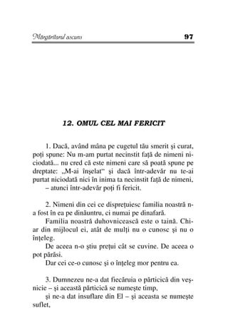 Mărgăritarul ascuns                                    97




           12. OMUL CEL MAI FERICIT


     1. Dacă, având mâna pe cugetul tău smerit şi curat,
po i spune: Nu m-am purtat necinstit fa ă de nimeni ni-
ciodată... nu cred că este nimeni care să poată spune pe
dreptate: „M-ai înşelat“ şi dacă într-adevăr nu te-ai
purtat niciodată nici în inima ta necinstit fa ă de nimeni,
     – atunci într-adevăr po i fi fericit.

     2. Nimeni din cei ce dispre uiesc familia noastră n-
a fost în ea pe dinăuntru, ci numai pe dinafară.
     Familia noastră duhovnicească este o taină. Chi-
ar din mijlocul ei, atât de mul i nu o cunosc şi nu o
în eleg.
     De aceea n-o ştiu pre ui cât se cuvine. De aceea o
pot părăsi.
     Dar cei ce-o cunosc şi o în eleg mor pentru ea.

     3. Dumnezeu ne-a dat fiecăruia o părticică din veş-
nicie – şi această părticică se numeşte timp,
     şi ne-a dat insuflare din El – şi aceasta se numeşte
suflet,
 